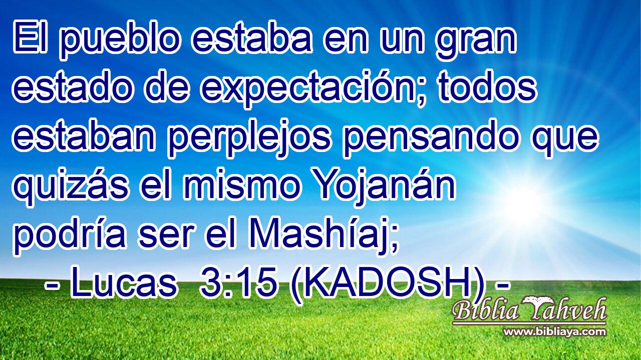  El pueblo estaba en un gran estado de expectación; todos estaban perplejos pensando que quizás el mismo Yojanán podría ser el Mashíaj; 