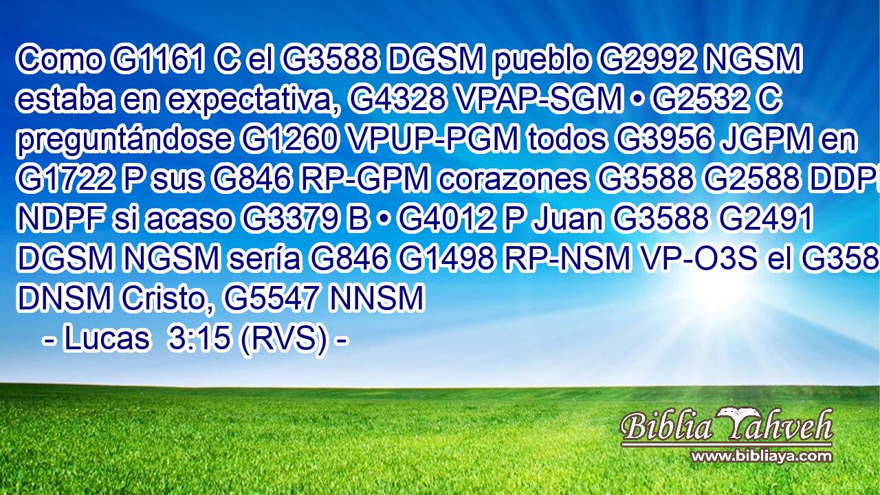 Como G1161 C el G3588 DGSM pueblo G2992 NGSM estaba en expectativa, G4328 VPAP-SGM • G2532 C preguntándose G1260 VPUP-PGM todos G3956 JGPM en G1722 P sus G846 RP-GPM corazones G3588 G2588 DDPF NDPF si acaso G3379 B • G4012 P Juan G3588 G2491 DGSM NGSM sería G846 G1498 RP-NSM VP-O3S el G3588 DNSM Cristo, G5547 NNSM 