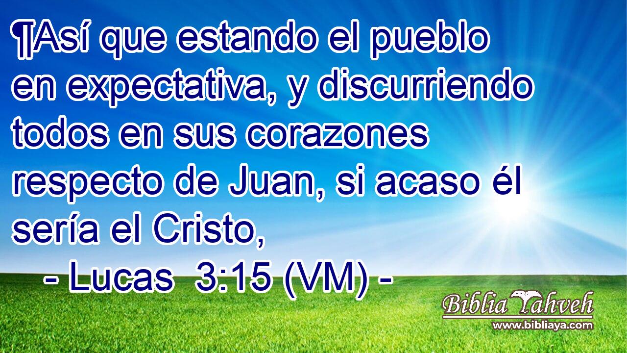  ¶Así que estando el pueblo en expectativa, y discurriendo todos en sus corazones respecto de Juan, si acaso él sería el Cristo, 