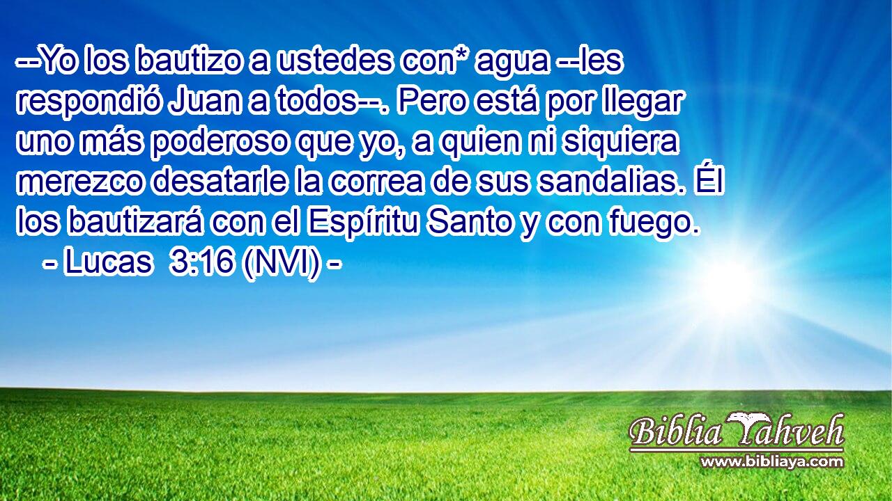  --Yo los bautizo a ustedes con* agua --les respondió Juan a todos--. Pero está por llegar uno más poderoso que yo, a quien ni siquiera merezco desatarle la correa de sus sandalias. Él los bautizará con el Espíritu Santo y con fuego. 