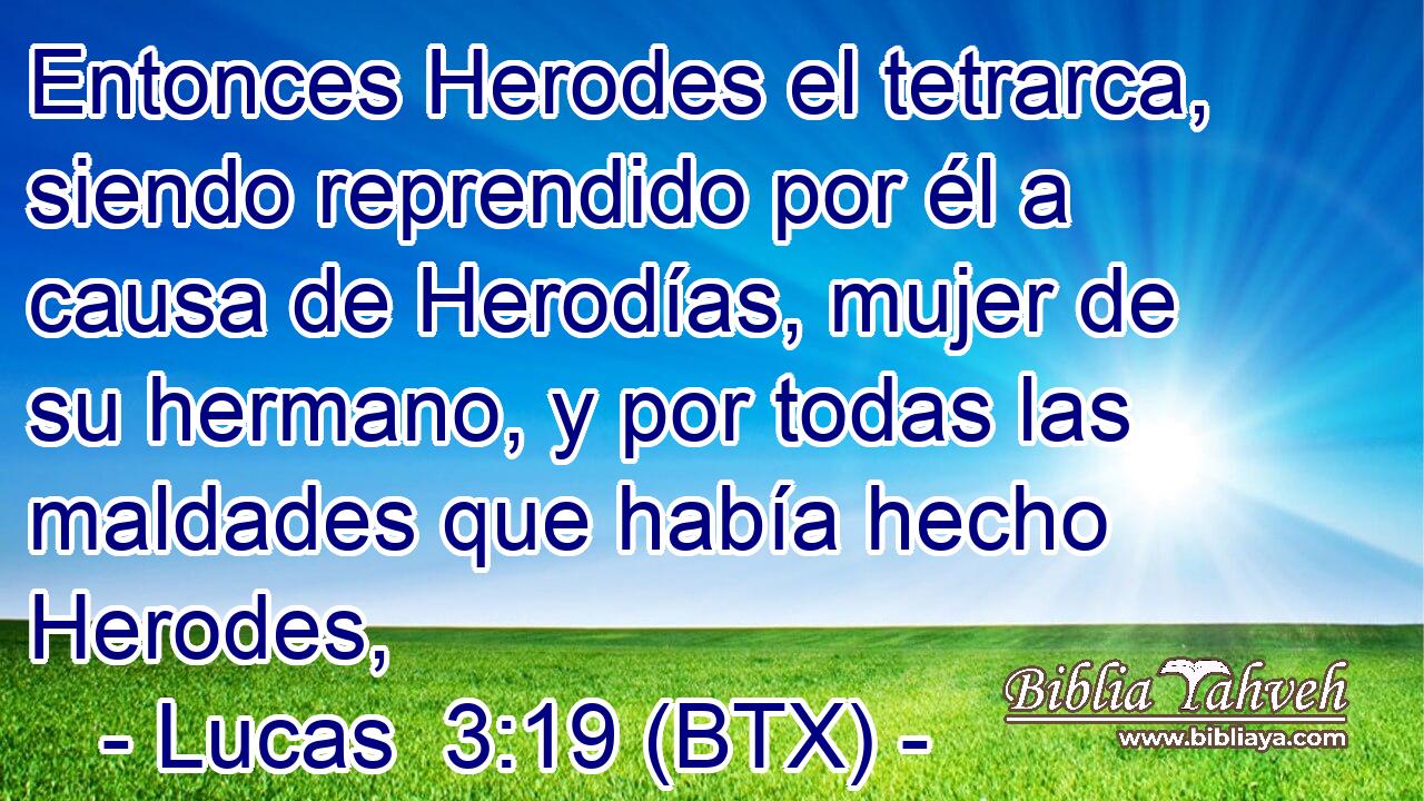Entonces Herodes el tetrarca, siendo reprendido por él a causa de Herodías, mujer de su hermano, y por todas las maldades que había hecho Herodes,