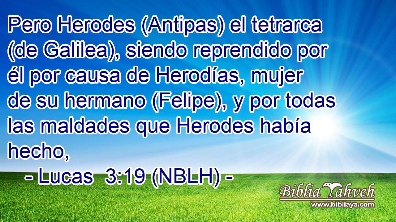  Pero Herodes (Antipas) el tetrarca (de Galilea), siendo reprendido por él por causa de Herodías, mujer de su hermano (Felipe), y por todas las maldades que Herodes había hecho, 