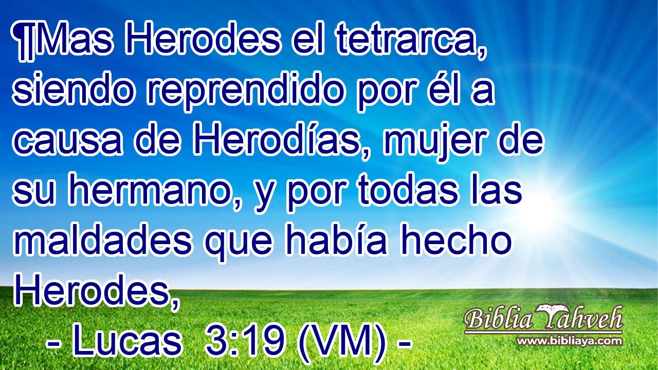  ¶Mas Herodes el tetrarca, siendo reprendido por él a causa de Herodías, mujer de su hermano, y por todas las maldades que había hecho Herodes, 