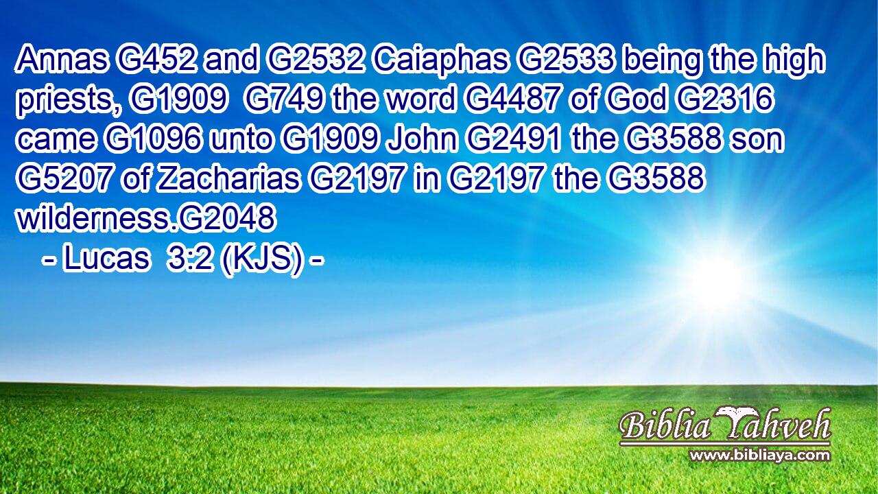 Annas G452 and G2532 Caiaphas G2533 being the high priests, G1909  G749 the word G4487 of God G2316 came G1096 unto G1909 John G2491 the G3588 son G5207 of Zacharias G2197 in G2197 the G3588 wilderness.G2048