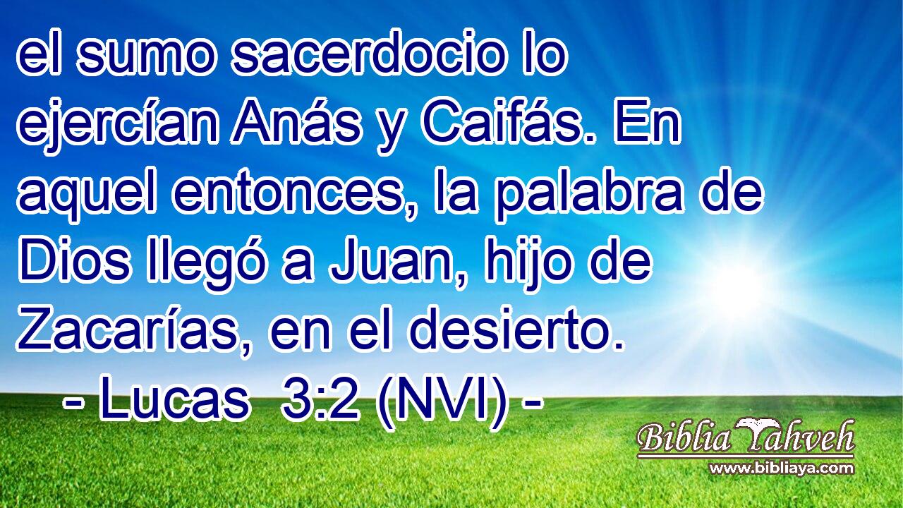  el sumo sacerdocio lo ejercían Anás y Caifás. En aquel entonces, la palabra de Dios llegó a Juan, hijo de Zacarías, en el desierto. 