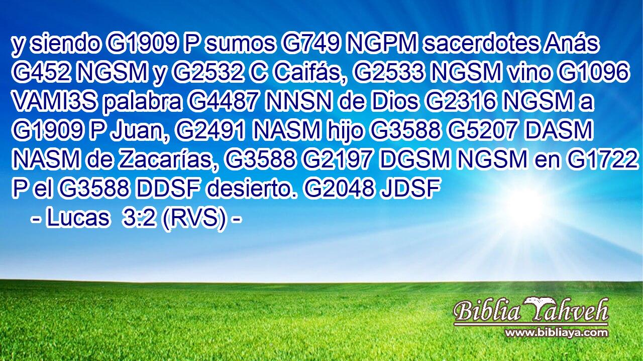 y siendo G1909 P sumos G749 NGPM sacerdotes Anás G452 NGSM y G2532 C Caifás, G2533 NGSM vino G1096 VAMI3S palabra G4487 NNSN de Dios G2316 NGSM a G1909 P Juan, G2491 NASM hijo G3588 G5207 DASM NASM de Zacarías, G3588 G2197 DGSM NGSM en G1722 P el G3588 DDSF desierto. G2048 JDSF 