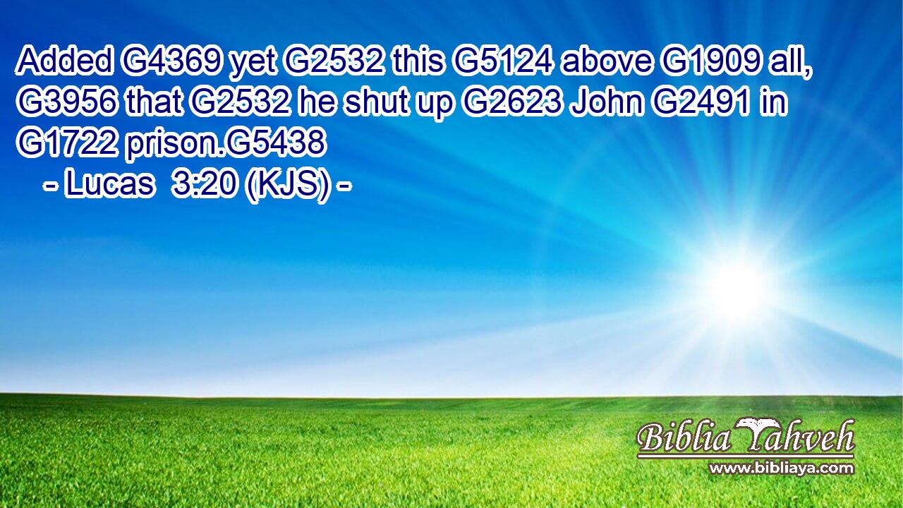 Added G4369 yet G2532 this G5124 above G1909 all, G3956 that G2532 he shut up G2623 John G2491 in G1722 prison.G5438