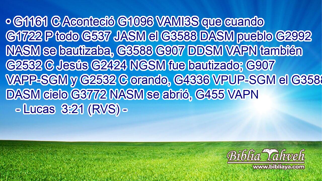 • G1161 C Aconteció G1096 VAMI3S que cuando G1722 P todo G537 JASM el G3588 DASM pueblo G2992 NASM se bautizaba, G3588 G907 DDSM VAPN también G2532 C Jesús G2424 NGSM fue bautizado; G907 VAPP-SGM y G2532 C orando, G4336 VPUP-SGM el G3588 DASM cielo G3772 NASM se abrió, G455 VAPN 