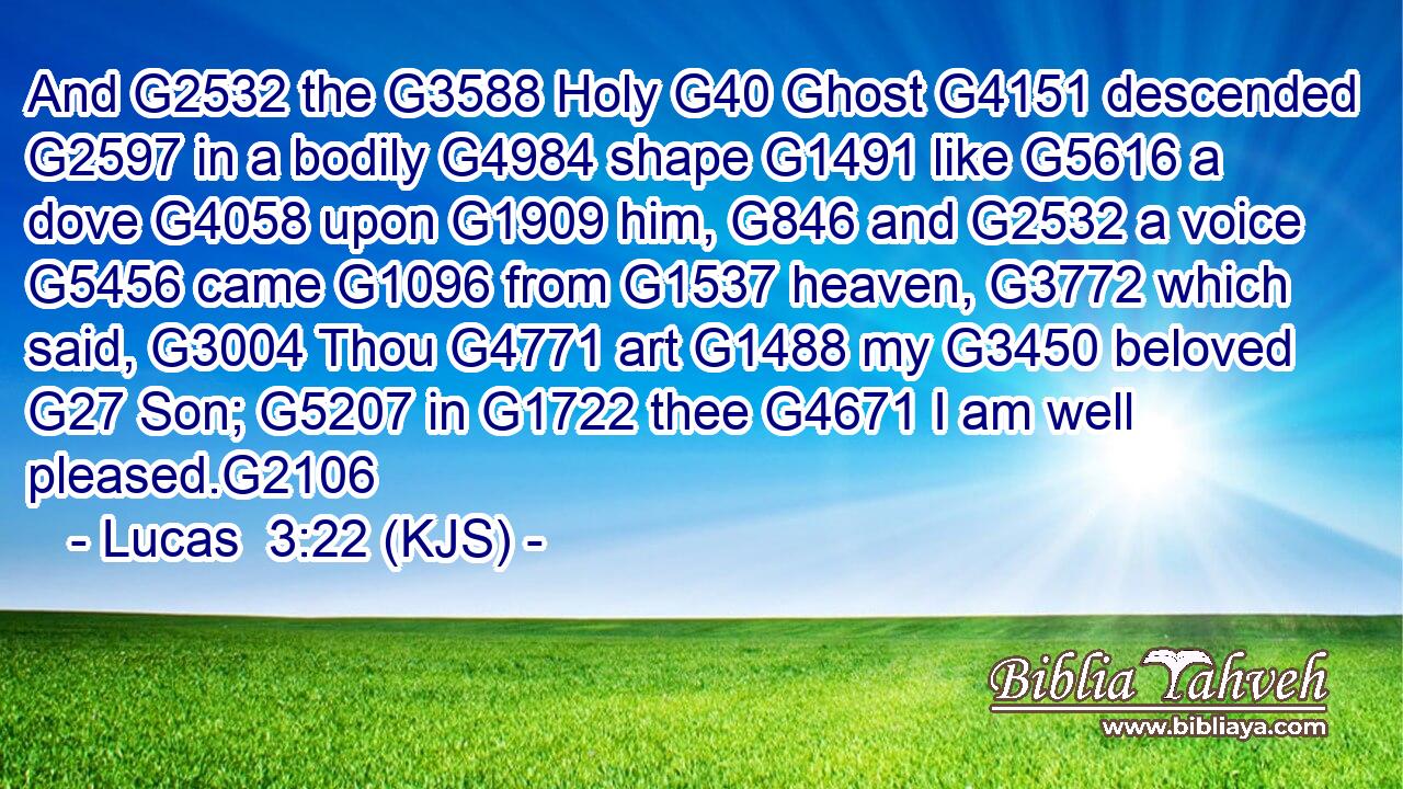 And G2532 the G3588 Holy G40 Ghost G4151 descended G2597 in a bodily G4984 shape G1491 like G5616 a dove G4058 upon G1909 him, G846 and G2532 a voice G5456 came G1096 from G1537 heaven, G3772 which said, G3004 Thou G4771 art G1488 my G3450 beloved G27 Son; G5207 in G1722 thee G4671 I am well pleased.G2106