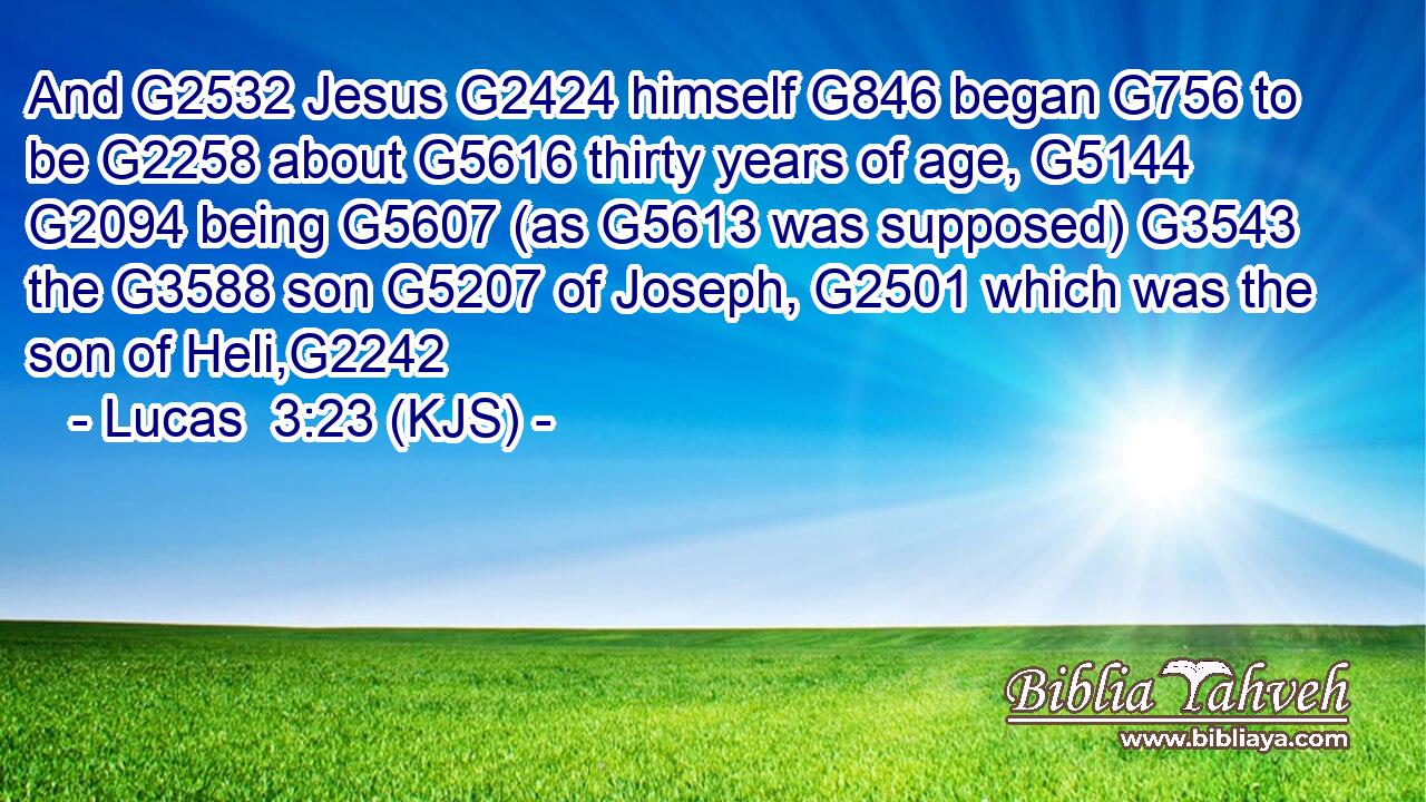 And G2532 Jesus G2424 himself G846 began G756 to be G2258 about G5616 thirty years of age, G5144  G2094 being G5607 (as G5613 was supposed) G3543 the G3588 son G5207 of Joseph, G2501 which was the son of Heli,G2242