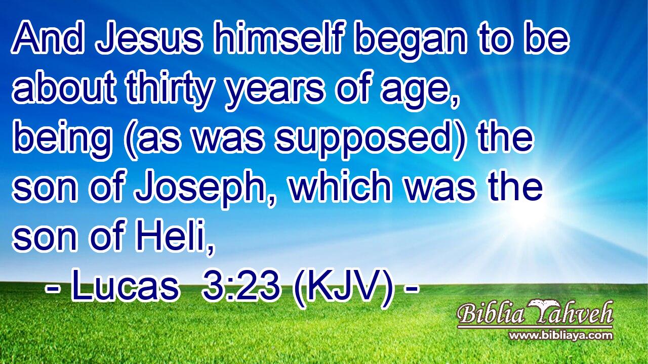 And Jesus himself began to be about thirty years of age, being (as was supposed) the son of Joseph, which was the son of Heli,