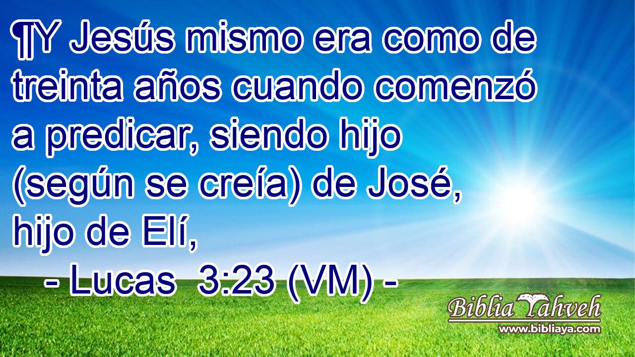  ¶Y Jesús mismo era como de treinta años cuando comenzó a predicar, siendo hijo (según se creía) de José, hijo de Elí, 