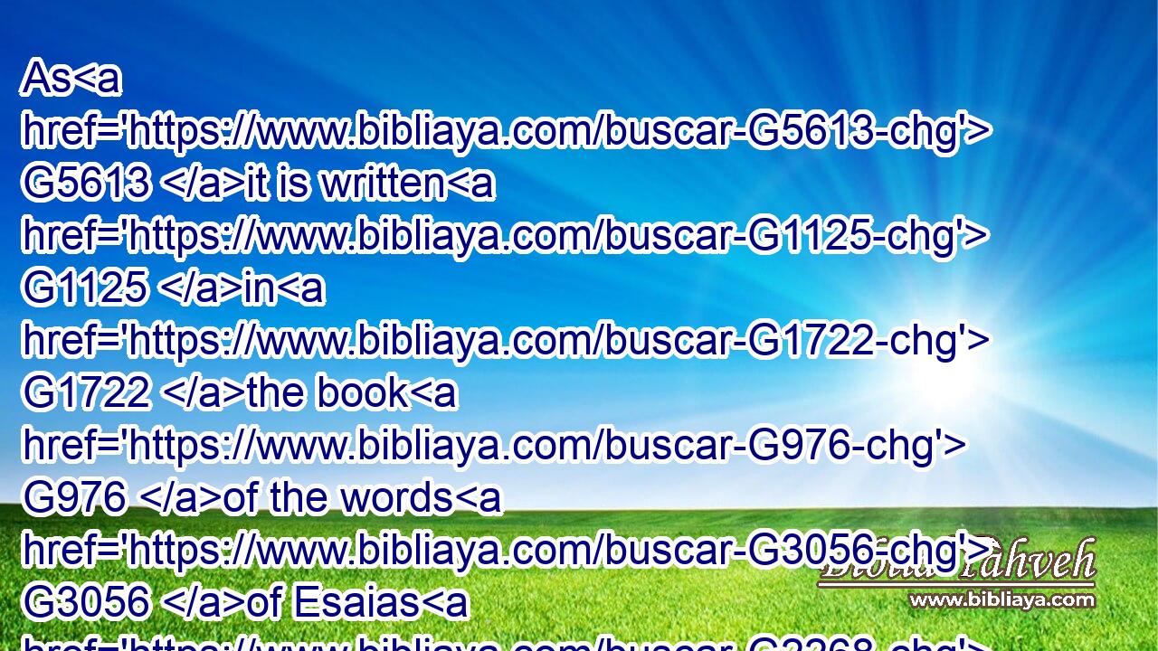 As G5613 it is written G1125 in G1722 the book G976 of the words G3056 of Esaias G2268 the G3588 prophet, G4396 saying, G3004 The voice G5456 of one crying G994 in G1722 the G3588 wilderness, G2048 Prepare G2090 ye the G3588 way G3598 of the Lord, G2962 make G4160 his G846 paths G5147 straight.G2117