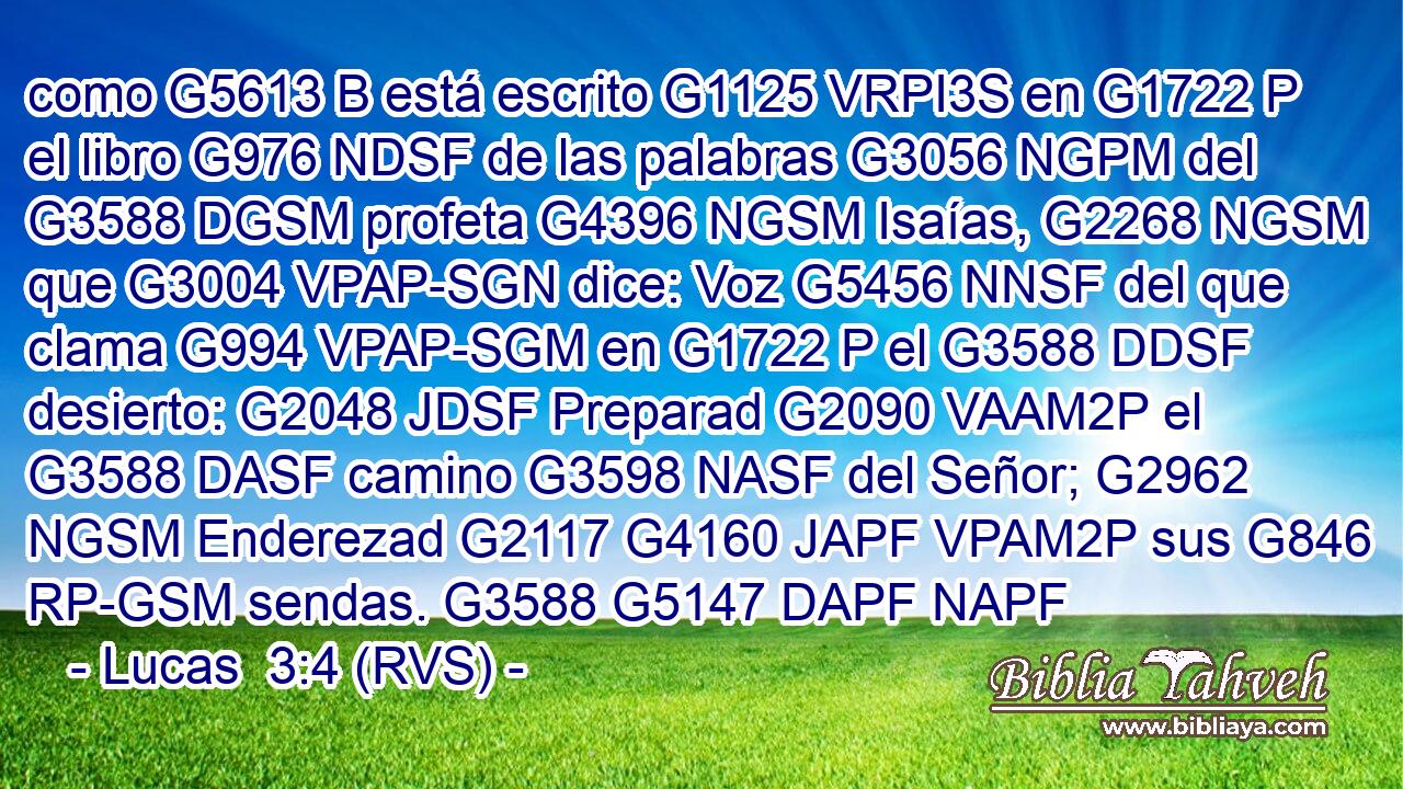 como G5613 B está escrito G1125 VRPI3S en G1722 P el libro G976 NDSF de las palabras G3056 NGPM del G3588 DGSM profeta G4396 NGSM Isaías, G2268 NGSM que G3004 VPAP-SGN dice: Voz G5456 NNSF del que clama G994 VPAP-SGM en G1722 P el G3588 DDSF desierto: G2048 JDSF Preparad G2090 VAAM2P el G3588 DASF camino G3598 NASF del Señor; G2962 NGSM Enderezad G2117 G4160 JAPF VPAM2P sus G846 RP-GSM sendas. G3588 G5147 DAPF NAPF 