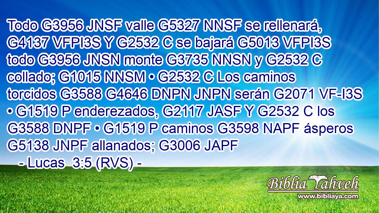 Todo G3956 JNSF valle G5327 NNSF se rellenará, G4137 VFPI3S Y G2532 C se bajará G5013 VFPI3S todo G3956 JNSN monte G3735 NNSN y G2532 C collado; G1015 NNSM • G2532 C Los caminos torcidos G3588 G4646 DNPN JNPN serán G2071 VF-I3S • G1519 P enderezados, G2117 JASF Y G2532 C los G3588 DNPF • G1519 P caminos G3598 NAPF ásperos G5138 JNPF allanados; G3006 JAPF 