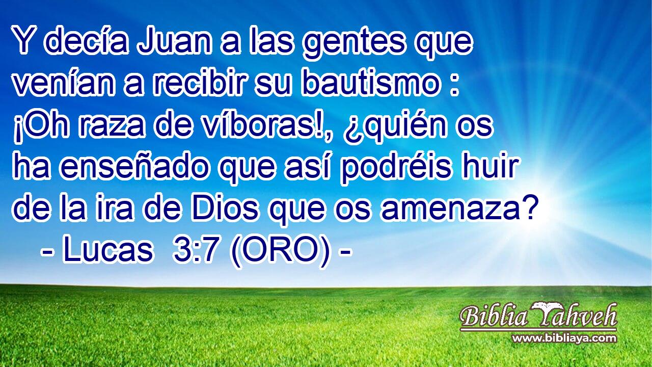  Y decía Juan a las gentes que venían a recibir su bautismo : ¡Oh raza de víboras!, ¿quién os ha enseñado que así podréis huir de la ira de Dios que os amenaza? 