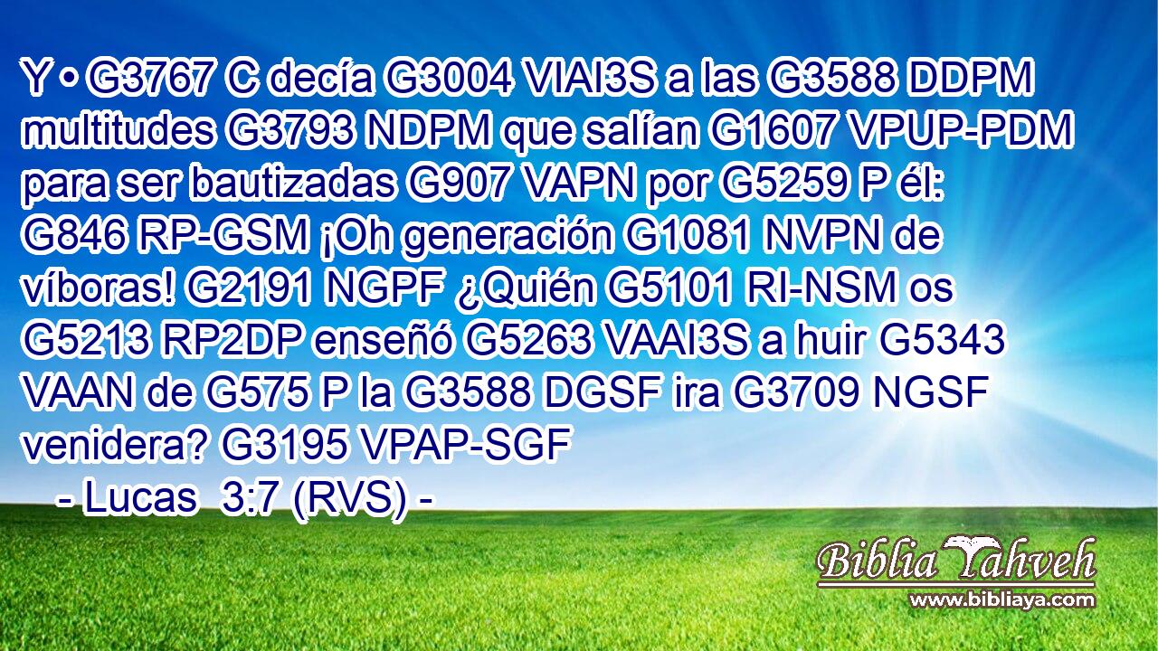 Y • G3767 C decía G3004 VIAI3S a las G3588 DDPM multitudes G3793 NDPM que salían G1607 VPUP-PDM para ser bautizadas G907 VAPN por G5259 P él: G846 RP-GSM ¡Oh generación G1081 NVPN de víboras! G2191 NGPF ¿Quién G5101 RI-NSM os G5213 RP2DP enseñó G5263 VAAI3S a huir G5343 VAAN de G575 P la G3588 DGSF ira G3709 NGSF venidera? G3195 VPAP-SGF 