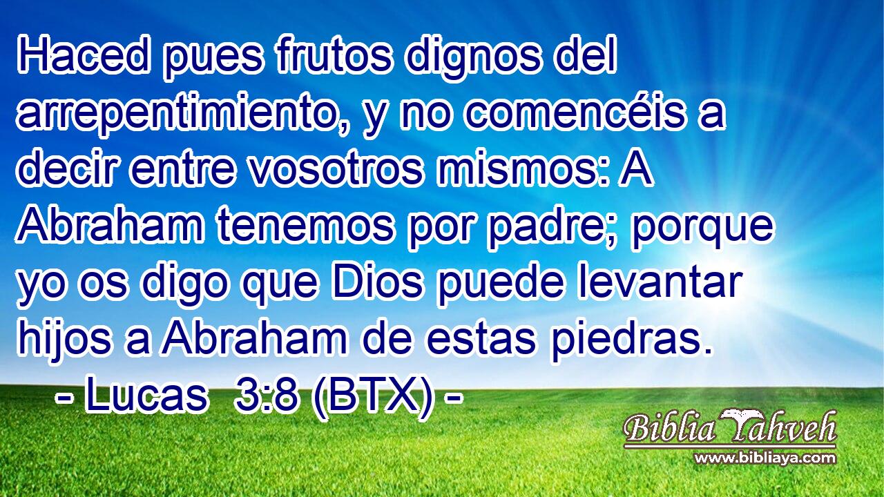 Haced pues frutos dignos del arrepentimiento, y no comencéis a decir entre vosotros mismos: A Abraham tenemos por padre; porque yo os digo que Dios puede levantar hijos a Abraham de estas piedras.