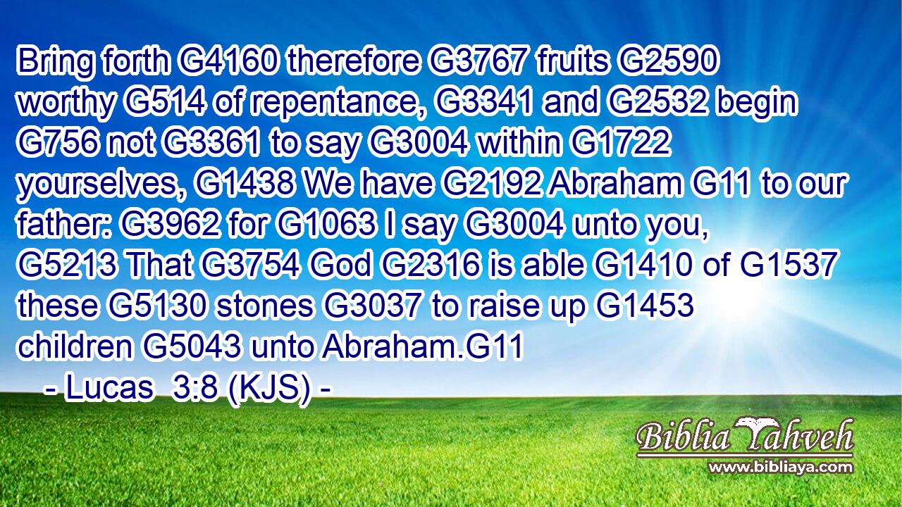 Bring forth G4160 therefore G3767 fruits G2590 worthy G514 of repentance, G3341 and G2532 begin G756 not G3361 to say G3004 within G1722 yourselves, G1438 We have G2192 Abraham G11 to our father: G3962 for G1063 I say G3004 unto you, G5213 That G3754 God G2316 is able G1410 of G1537 these G5130 stones G3037 to raise up G1453 children G5043 unto Abraham.G11