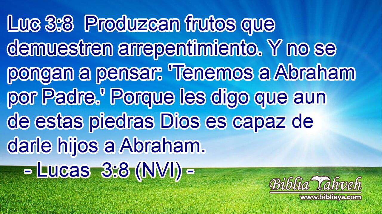 Luc 3:8  Produzcan frutos que demuestren arrepentimiento. Y no se pongan a pensar: 'Tenemos a Abraham por Padre.' Porque les digo que aun de estas piedras Dios es capaz de darle hijos a Abraham. 