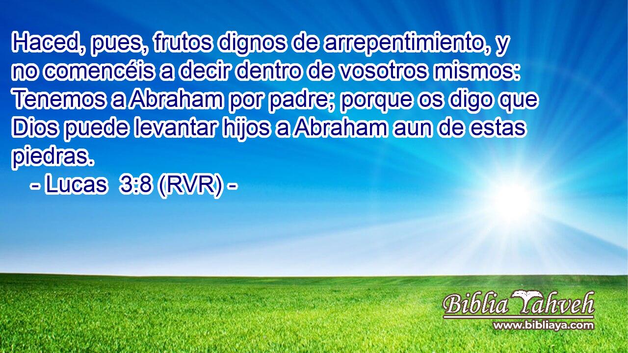 Haced, pues, frutos dignos de arrepentimiento, y no comencéis a decir dentro de vosotros mismos: Tenemos a Abraham por padre; porque os digo que Dios puede levantar hijos a Abraham aun de estas piedras.