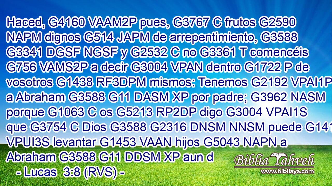 Haced, G4160 VAAM2P pues, G3767 C frutos G2590 NAPM dignos G514 JAPM de arrepentimiento, G3588 G3341 DGSF NGSF y G2532 C no G3361 T comencéis G756 VAMS2P a decir G3004 VPAN dentro G1722 P de vosotros G1438 RF3DPM mismos: Tenemos G2192 VPAI1P a Abraham G3588 G11 DASM XP por padre; G3962 NASM porque G1063 C os G5213 RP2DP digo G3004 VPAI1S que G3754 C Dios G3588 G2316 DNSM NNSM puede G1410 VPUI3S levantar G1453 VAAN hijos G5043 NAPN a Abraham G3588 G11 DDSM XP aun d
