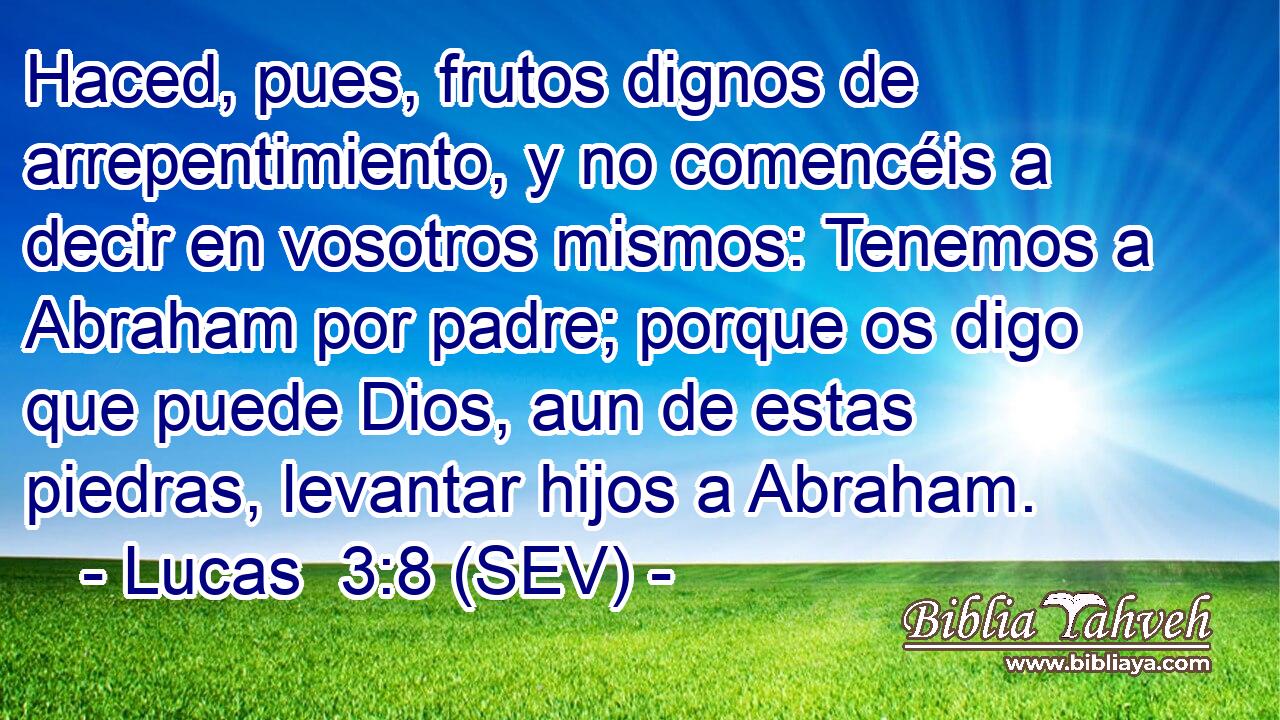 Haced, pues, frutos dignos de arrepentimiento, y no comencéis a decir en vosotros mismos: Tenemos a Abraham por padre; porque os digo que puede Dios, aun de estas piedras, levantar hijos a Abraham.