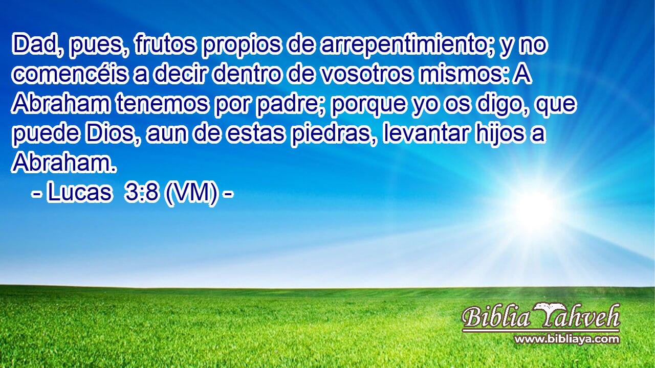 Dad, pues, frutos propios de arrepentimiento; y no comencéis a decir dentro de vosotros mismos: A Abraham tenemos por padre; porque yo os digo, que puede Dios, aun de estas piedras, levantar hijos a Abraham. 
