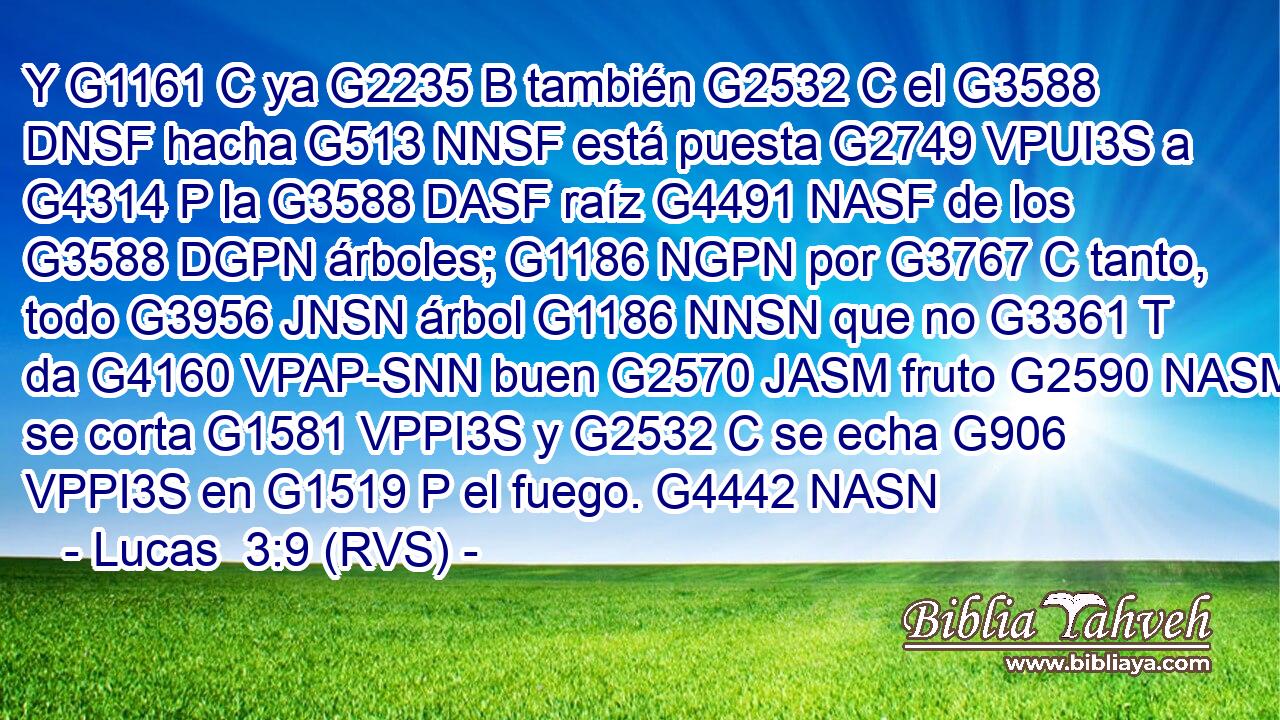 Y G1161 C ya G2235 B también G2532 C el G3588 DNSF hacha G513 NNSF está puesta G2749 VPUI3S a G4314 P la G3588 DASF raíz G4491 NASF de los G3588 DGPN árboles; G1186 NGPN por G3767 C tanto, todo G3956 JNSN árbol G1186 NNSN que no G3361 T da G4160 VPAP-SNN buen G2570 JASM fruto G2590 NASM se corta G1581 VPPI3S y G2532 C se echa G906 VPPI3S en G1519 P el fuego. G4442 NASN 