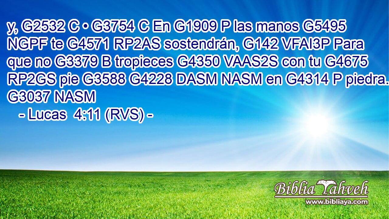 y, G2532 C • G3754 C En G1909 P las manos G5495 NGPF te G4571 RP2AS sostendrán, G142 VFAI3P Para que no G3379 B tropieces G4350 VAAS2S con tu G4675 RP2GS pie G3588 G4228 DASM NASM en G4314 P piedra. G3037 NASM 