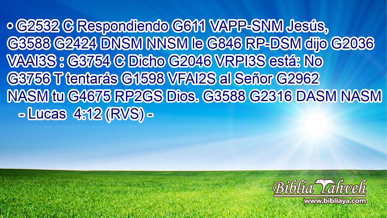 • G2532 C Respondiendo G611 VAPP-SNM Jesús, G3588 G2424 DNSM NNSM le G846 RP-DSM dijo G2036 VAAI3S : G3754 C Dicho G2046 VRPI3S está: No G3756 T tentarás G1598 VFAI2S al Señor G2962 NASM tu G4675 RP2GS Dios. G3588 G2316 DASM NASM 