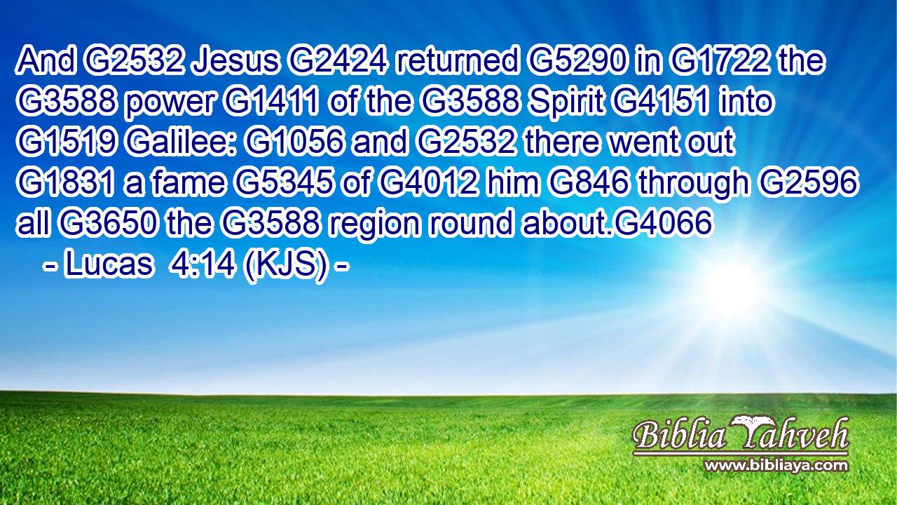 And G2532 Jesus G2424 returned G5290 in G1722 the G3588 power G1411 of the G3588 Spirit G4151 into G1519 Galilee: G1056 and G2532 there went out G1831 a fame G5345 of G4012 him G846 through G2596 all G3650 the G3588 region round about.G4066