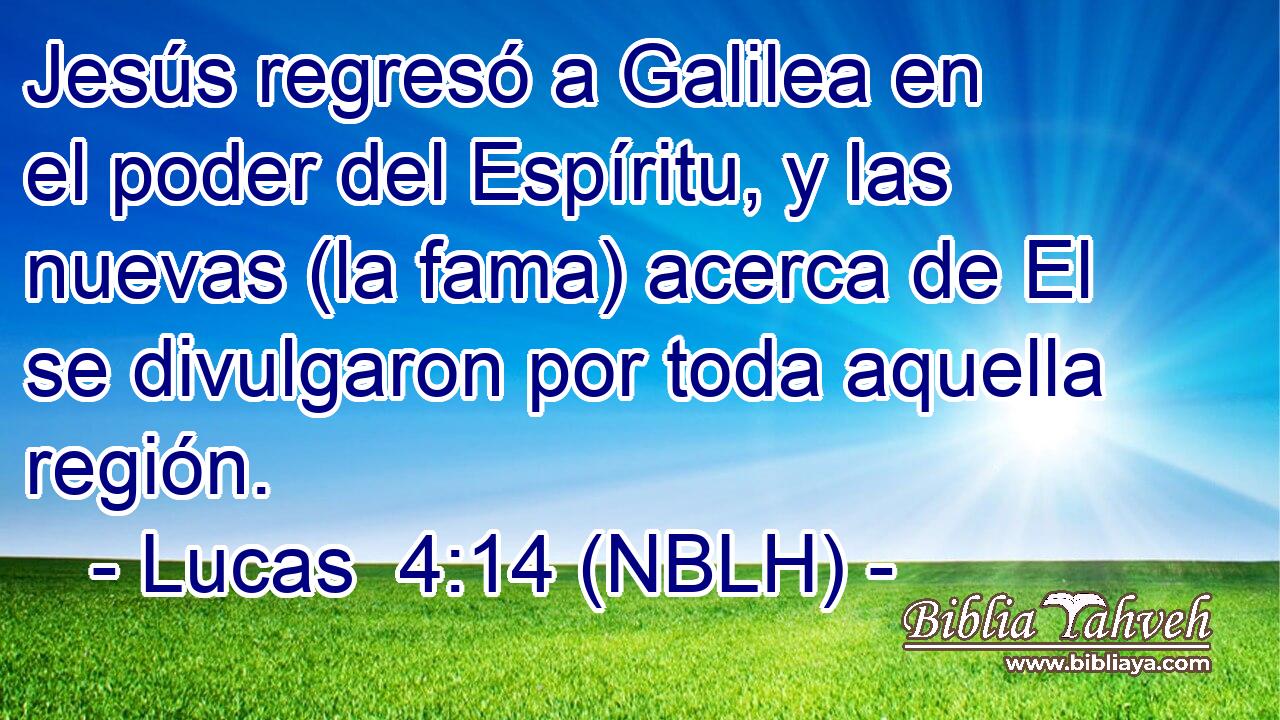  Jesús regresó a Galilea en el poder del Espíritu, y las nuevas (la fama) acerca de El se divulgaron por toda aquella región. 