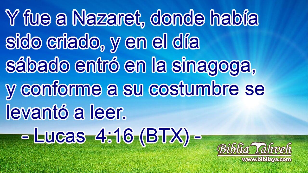 Y fue a Nazaret, donde había sido criado, y en el día sábado entró en la sinagoga, y conforme a su costumbre se levantó a leer.