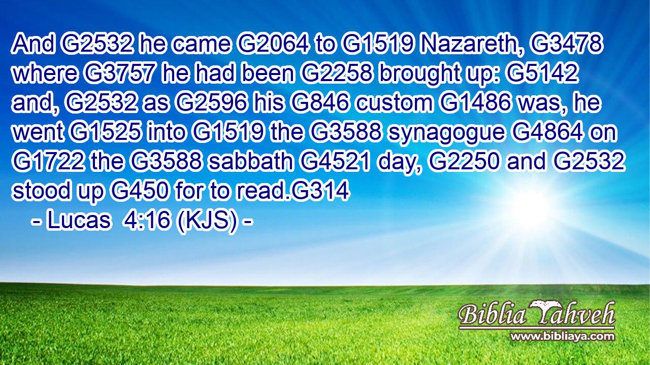 And G2532 he came G2064 to G1519 Nazareth, G3478 where G3757 he had been G2258 brought up: G5142 and, G2532 as G2596 his G846 custom G1486 was, he went G1525 into G1519 the G3588 synagogue G4864 on G1722 the G3588 sabbath G4521 day, G2250 and G2532 stood up G450 for to read.G314