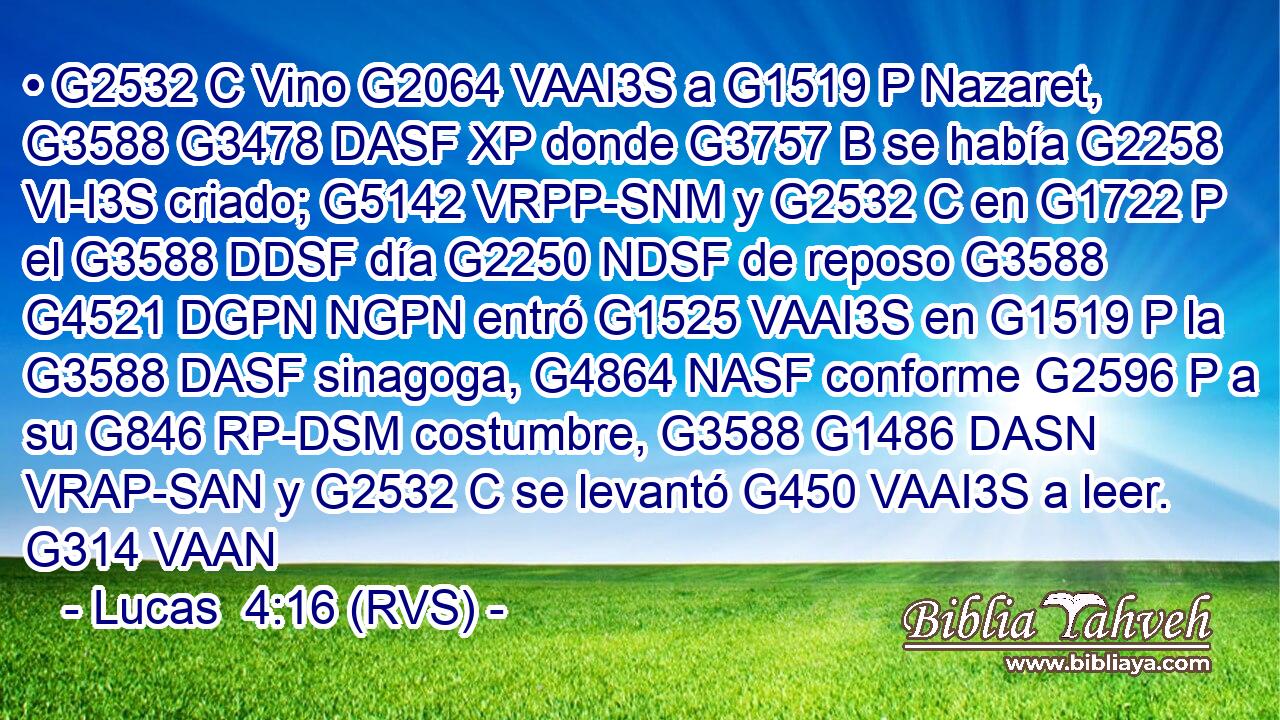 • G2532 C Vino G2064 VAAI3S a G1519 P Nazaret, G3588 G3478 DASF XP donde G3757 B se había G2258 VI-I3S criado; G5142 VRPP-SNM y G2532 C en G1722 P el G3588 DDSF día G2250 NDSF de reposo G3588 G4521 DGPN NGPN entró G1525 VAAI3S en G1519 P la G3588 DASF sinagoga, G4864 NASF conforme G2596 P a su G846 RP-DSM costumbre, G3588 G1486 DASN VRAP-SAN y G2532 C se levantó G450 VAAI3S a leer. G314 VAAN 