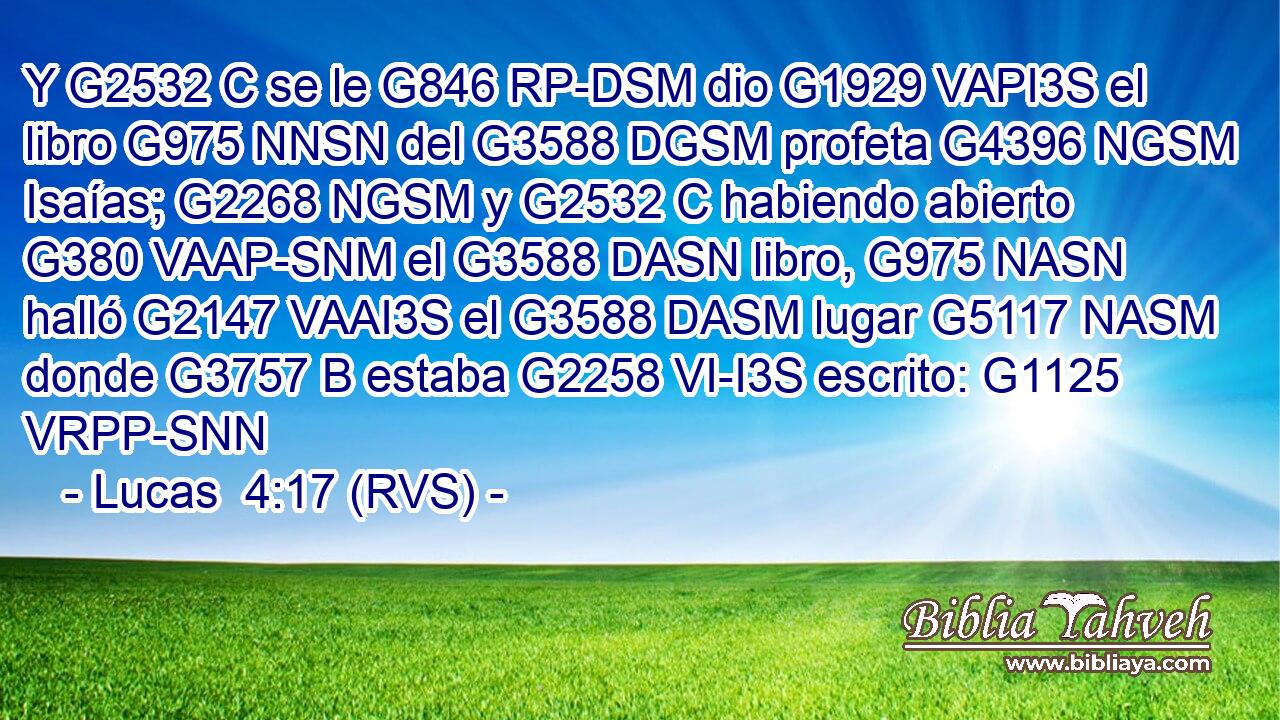 Y G2532 C se le G846 RP-DSM dio G1929 VAPI3S el libro G975 NNSN del G3588 DGSM profeta G4396 NGSM Isaías; G2268 NGSM y G2532 C habiendo abierto G380 VAAP-SNM el G3588 DASN libro, G975 NASN halló G2147 VAAI3S el G3588 DASM lugar G5117 NASM donde G3757 B estaba G2258 VI-I3S escrito: G1125 VRPP-SNN 
