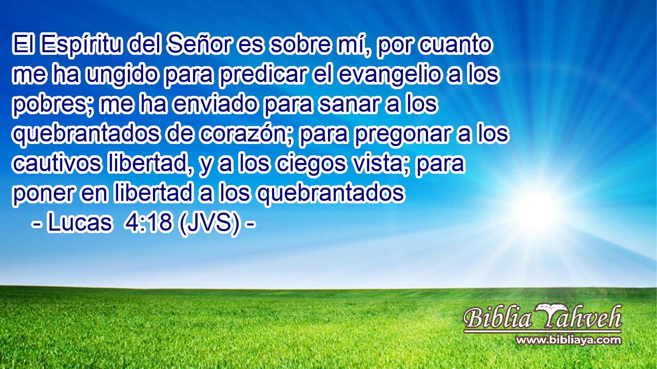 El Espíritu del Señor es sobre mí, por cuanto me ha ungido para predicar el evangelio a los pobres; me ha enviado para sanar a los quebrantados de corazón; para pregonar a los cautivos libertad, y a los ciegos vista; para poner en libertad a los quebrantados