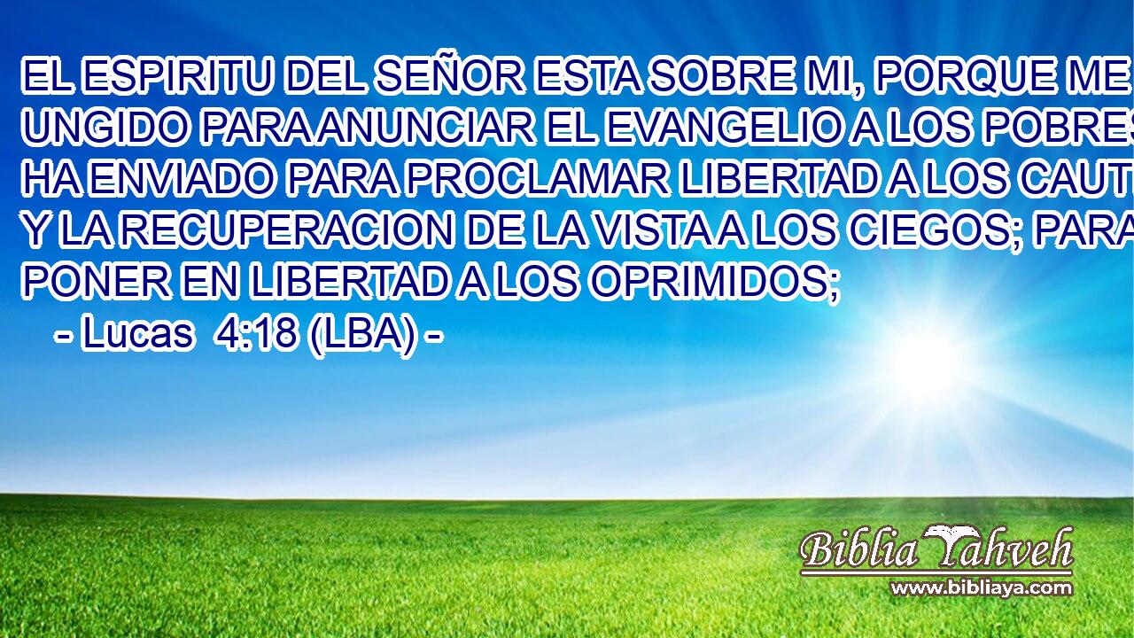 EL ESPIRITU DEL SEÑOR ESTA SOBRE MI, PORQUE ME HA UNGIDO PARA ANUNCIAR EL EVANGELIO A LOS POBRES. ME HA ENVIADO PARA PROCLAMAR LIBERTAD A LOS CAUTIVOS, Y LA RECUPERACION DE LA VISTA A LOS CIEGOS; PARA PONER EN LIBERTAD A LOS OPRIMIDOS;