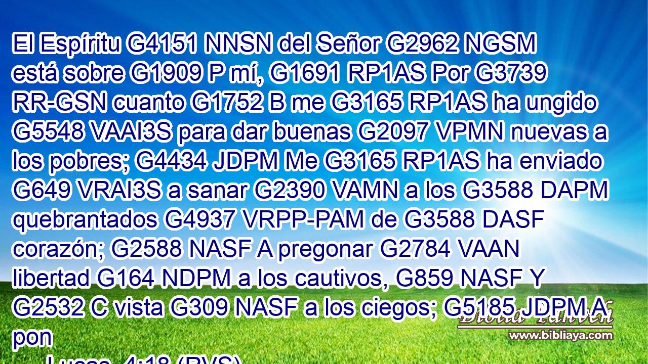 El Espíritu G4151 NNSN del Señor G2962 NGSM está sobre G1909 P mí, G1691 RP1AS Por G3739 RR-GSN cuanto G1752 B me G3165 RP1AS ha ungido G5548 VAAI3S para dar buenas G2097 VPMN nuevas a los pobres; G4434 JDPM Me G3165 RP1AS ha enviado G649 VRAI3S a sanar G2390 VAMN a los G3588 DAPM quebrantados G4937 VRPP-PAM de G3588 DASF corazón; G2588 NASF A pregonar G2784 VAAN libertad G164 NDPM a los cautivos, G859 NASF Y G2532 C vista G309 NASF a los ciegos; G5185 JDPM A pon
