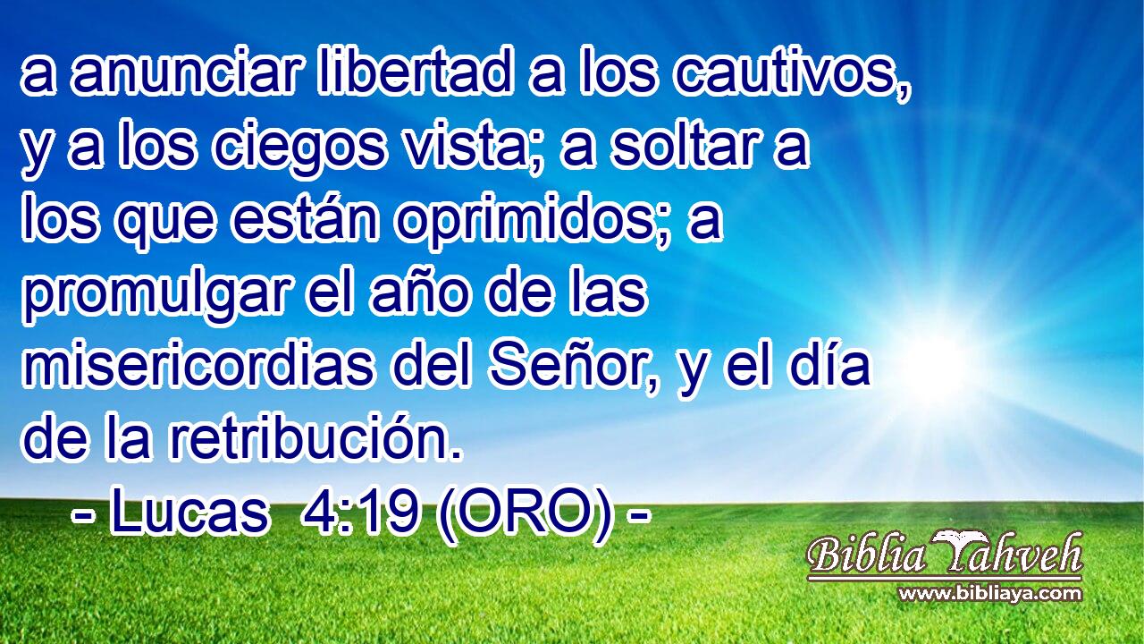  a anunciar libertad a los cautivos, y a los ciegos vista; a soltar a los que están oprimidos; a promulgar el año de las misericordias del Señor, y el día de la retribución. 