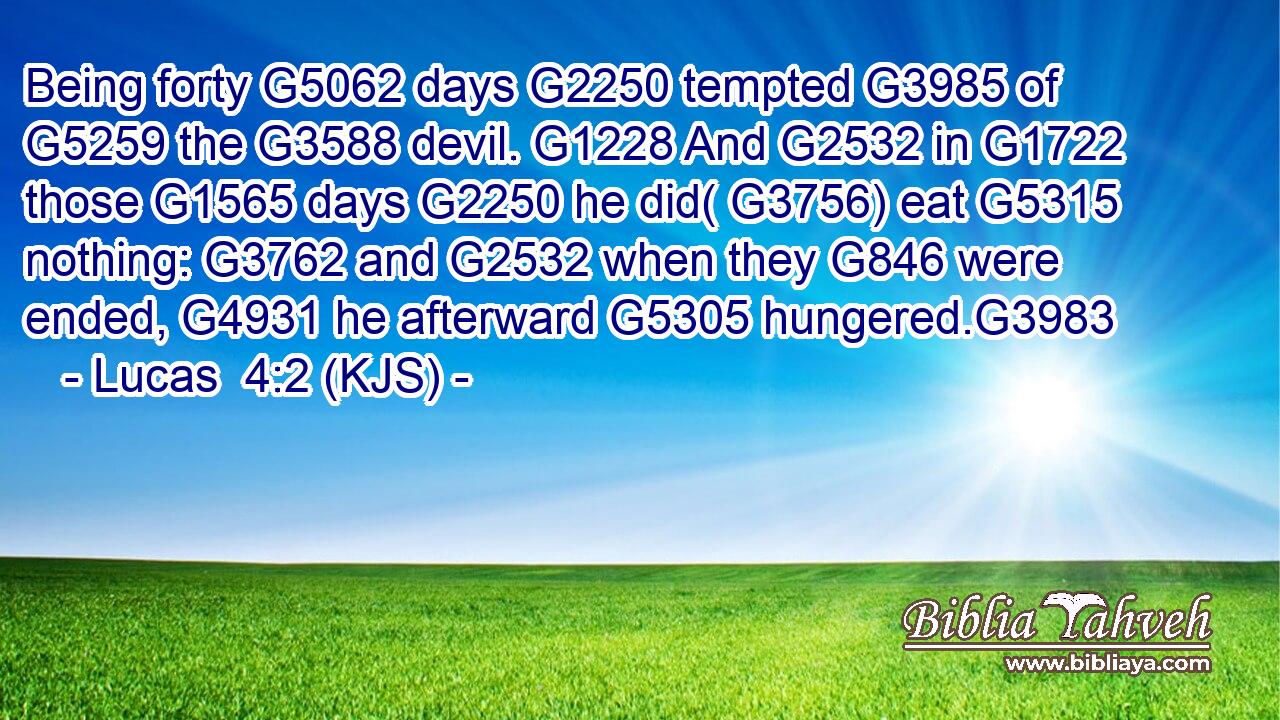 Being forty G5062 days G2250 tempted G3985 of G5259 the G3588 devil. G1228 And G2532 in G1722 those G1565 days G2250 he did( G3756) eat G5315 nothing: G3762 and G2532 when they G846 were ended, G4931 he afterward G5305 hungered.G3983