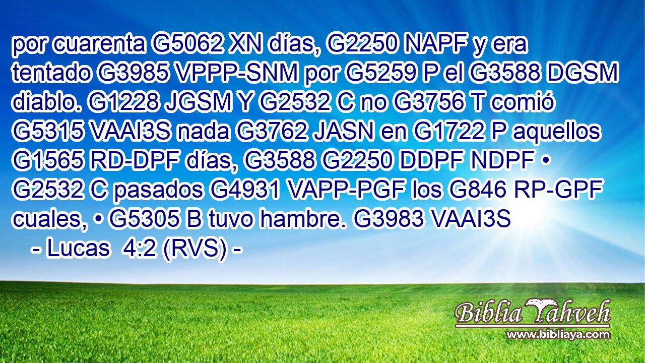 por cuarenta G5062 XN días, G2250 NAPF y era tentado G3985 VPPP-SNM por G5259 P el G3588 DGSM diablo. G1228 JGSM Y G2532 C no G3756 T comió G5315 VAAI3S nada G3762 JASN en G1722 P aquellos G1565 RD-DPF días, G3588 G2250 DDPF NDPF • G2532 C pasados G4931 VAPP-PGF los G846 RP-GPF cuales, • G5305 B tuvo hambre. G3983 VAAI3S 