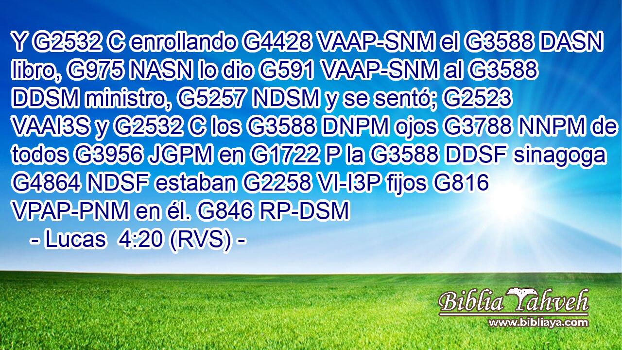 Y G2532 C enrollando G4428 VAAP-SNM el G3588 DASN libro, G975 NASN lo dio G591 VAAP-SNM al G3588 DDSM ministro, G5257 NDSM y se sentó; G2523 VAAI3S y G2532 C los G3588 DNPM ojos G3788 NNPM de todos G3956 JGPM en G1722 P la G3588 DDSF sinagoga G4864 NDSF estaban G2258 VI-I3P fijos G816 VPAP-PNM en él. G846 RP-DSM 