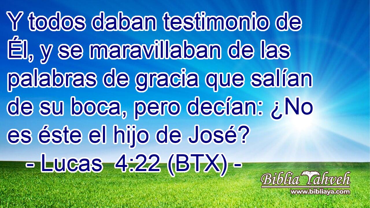 Y todos daban testimonio de Él, y se maravillaban de las palabras de gracia que salían de su boca, pero decían: ¿No es éste el hijo de José?