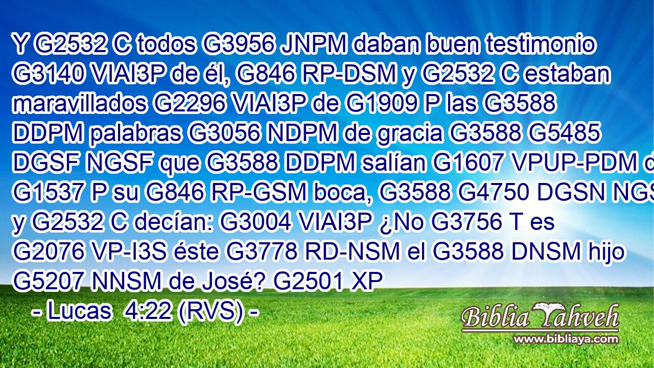 Y G2532 C todos G3956 JNPM daban buen testimonio G3140 VIAI3P de él, G846 RP-DSM y G2532 C estaban maravillados G2296 VIAI3P de G1909 P las G3588 DDPM palabras G3056 NDPM de gracia G3588 G5485 DGSF NGSF que G3588 DDPM salían G1607 VPUP-PDM de G1537 P su G846 RP-GSM boca, G3588 G4750 DGSN NGSN y G2532 C decían: G3004 VIAI3P ¿No G3756 T es G2076 VP-I3S éste G3778 RD-NSM el G3588 DNSM hijo G5207 NNSM de José? G2501 XP 