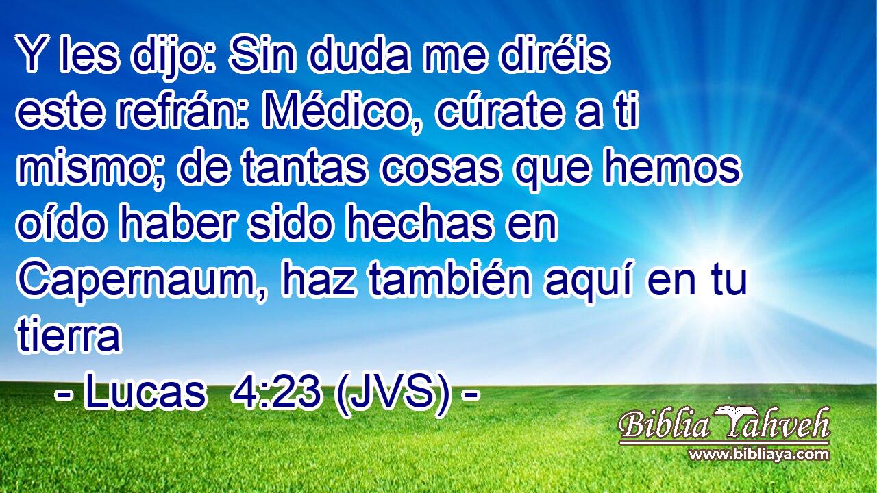 Y les dijo: Sin duda me diréis este refrán: Médico, cúrate a ti mismo; de tantas cosas que hemos oído haber sido hechas en Capernaum, haz también aquí en tu tierra