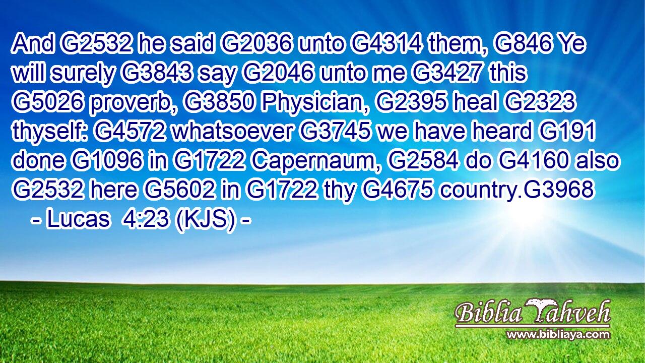 And G2532 he said G2036 unto G4314 them, G846 Ye will surely G3843 say G2046 unto me G3427 this G5026 proverb, G3850 Physician, G2395 heal G2323 thyself: G4572 whatsoever G3745 we have heard G191 done G1096 in G1722 Capernaum, G2584 do G4160 also G2532 here G5602 in G1722 thy G4675 country.G3968
