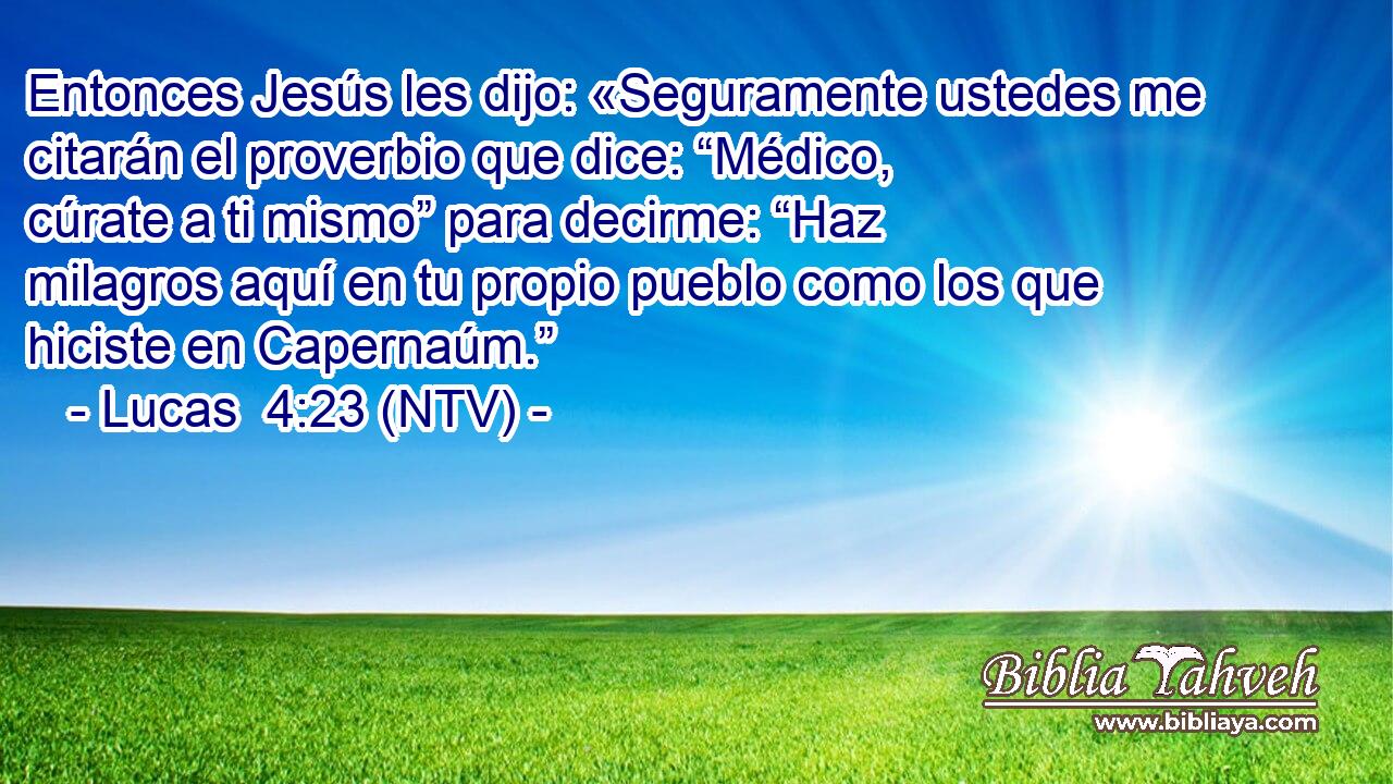 Entonces Jesús les dijo: «Seguramente ustedes me citarán el proverbio que dice: “Médico, cúrate a ti mismo” para decirme: “Haz milagros aquí en tu propio pueblo como los que hiciste en Capernaúm.”