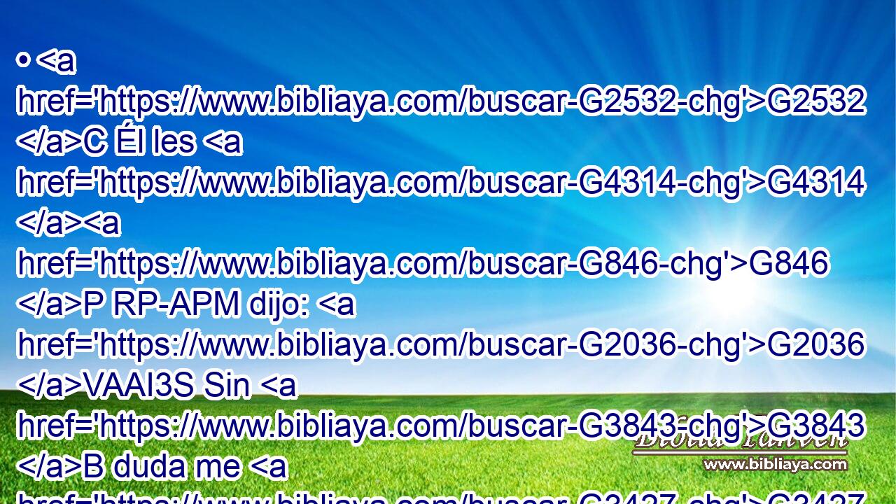 • G2532 C Él les G4314 G846 P RP-APM dijo: G2036 VAAI3S Sin G3843 B duda me G3427 RP1DS diréis G2046 VFAI2P este G3778 RD-ASF refrán: G3588 G3850 DASF NASF Médico, G2395 NVSM cúrate G2323 VAAM2S a ti G4572 RF2ASM mismo; de tantas G3745 RK-APN cosas que hemos oído G191 VAAI1P que se han hecho G1096 VAMP-PAN en G1722 P Capernaum, G3588 G2584 DDSF XP haz G4160 VAAM2S también G2532 C aquí G5602 B en G1722 P tu G4675 RP2GS tierra. G3588 G3968 DDSF NDSF 